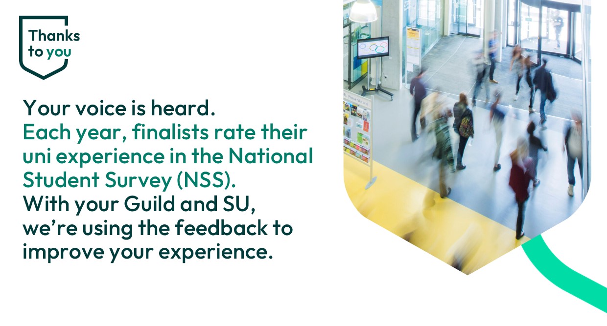 Students in The Exhange building Text reads ' Your voice is heard. Each year finalists rate their uni experience in the National Student Survey (NSS). With your Guild and SU we're using your feedback to improve your experience