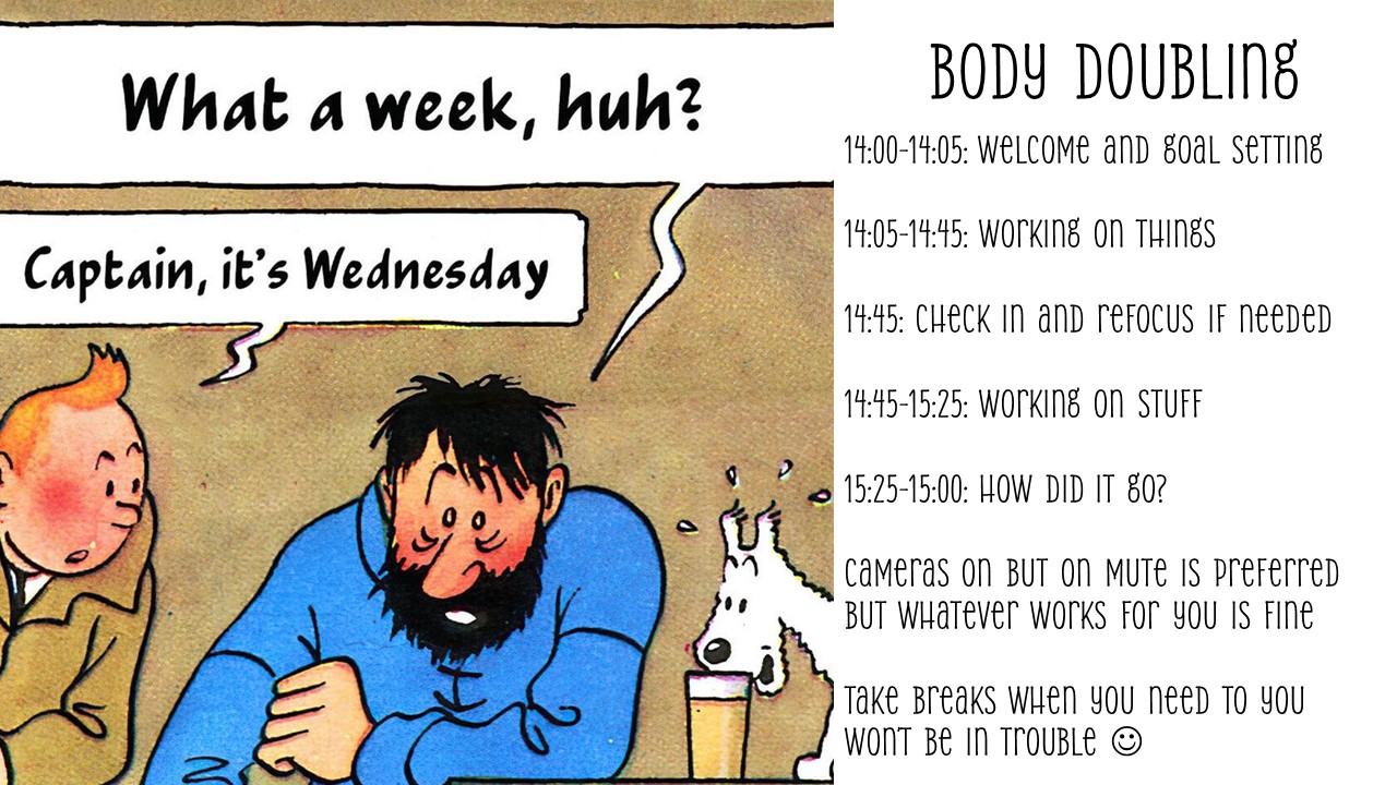 14:00-14:05: Welcome and goal setting

14:05-14:45: Working on things

14:45: Check in and refocus if needed

14:45-15:25: Working on stuff

15:25-15:00: How did it go?

Cameras on if you’re feeling comfortable with that. on mute is preferred but whatever works for you is fine

Take breaks when you need to you won’t be in trouble 
