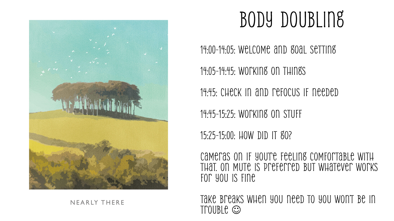 14:00-14:05: Welcome and goal setting

14:05-14:45: Working on things

14:45: Check in and refocus if needed

14:45-15:25: Working on stuff

15:25-15:00: How did it go?

Cameras on if you’re feeling comfortable with that. on mute is preferred but whatever works for you is fine

Take breaks when you need to you won’t be in trouble 
